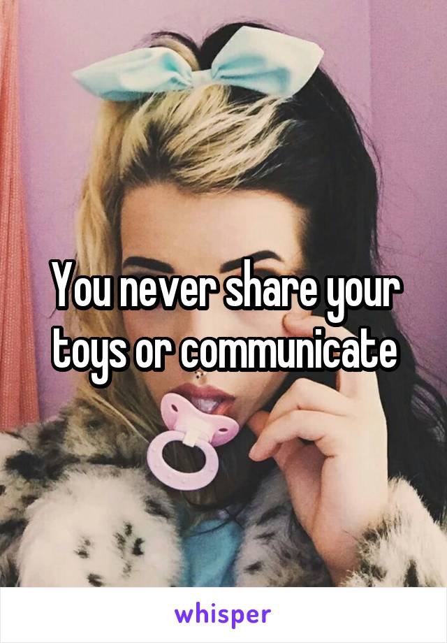 You never share your toys or communicate