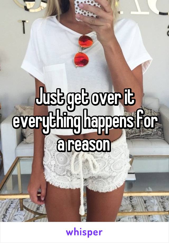 Just get over it everything happens for a reason 