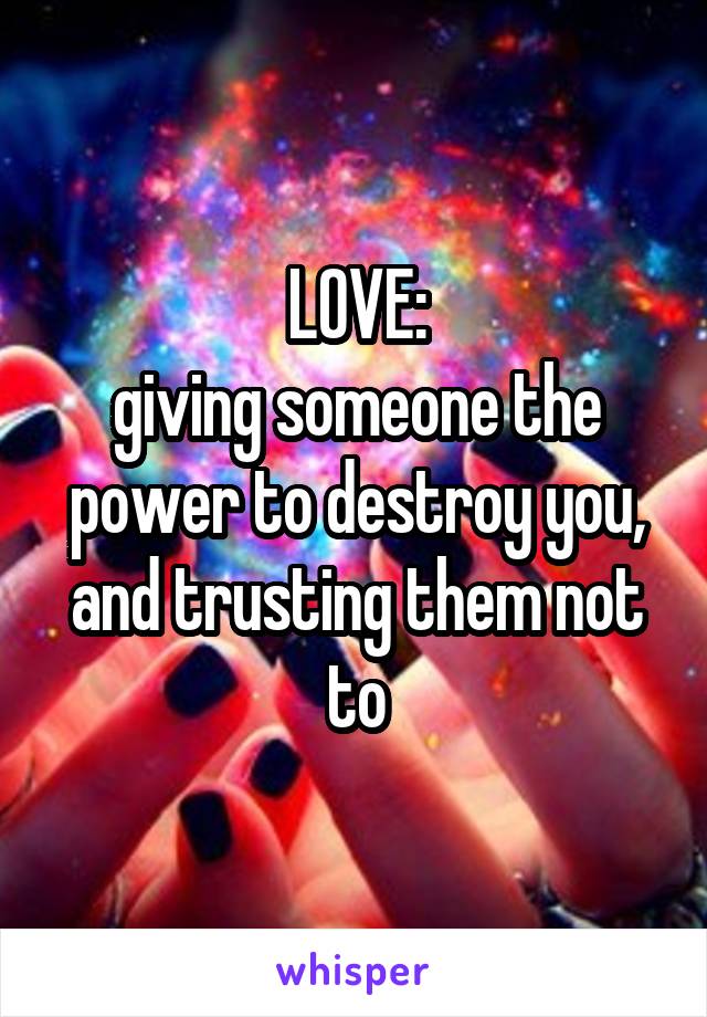 LOVE:
giving someone the power to destroy you, and trusting them not to