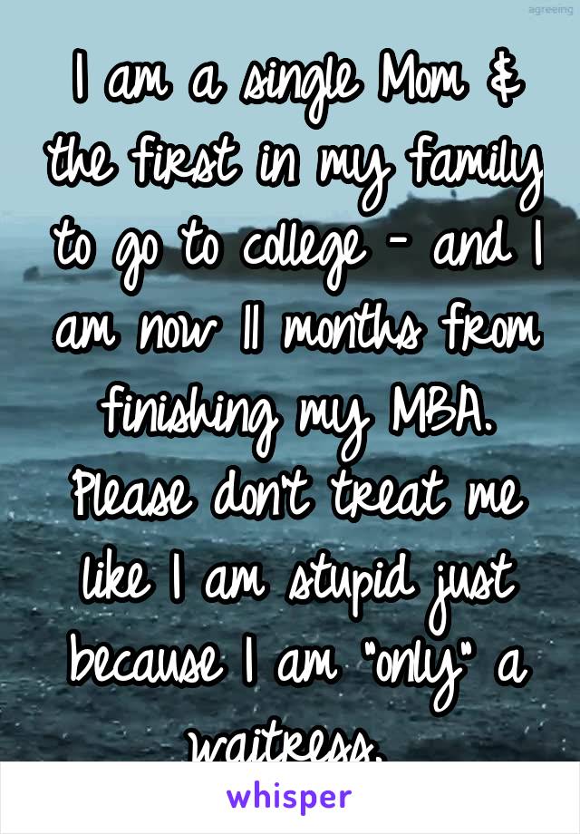 I am a single Mom & the first in my family to go to college - and I am now 11 months from finishing my MBA. Please don't treat me like I am stupid just because I am "only" a waitress. 