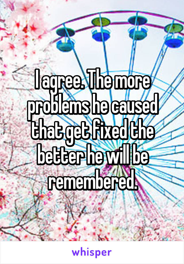 I agree. The more problems he caused that get fixed the better he will be remembered.