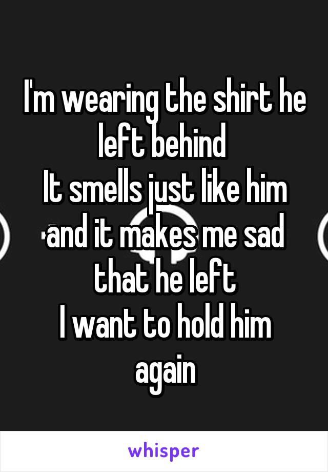 I'm wearing the shirt he left behind 
It smells just like him and it makes me sad that he left
I want to hold him again