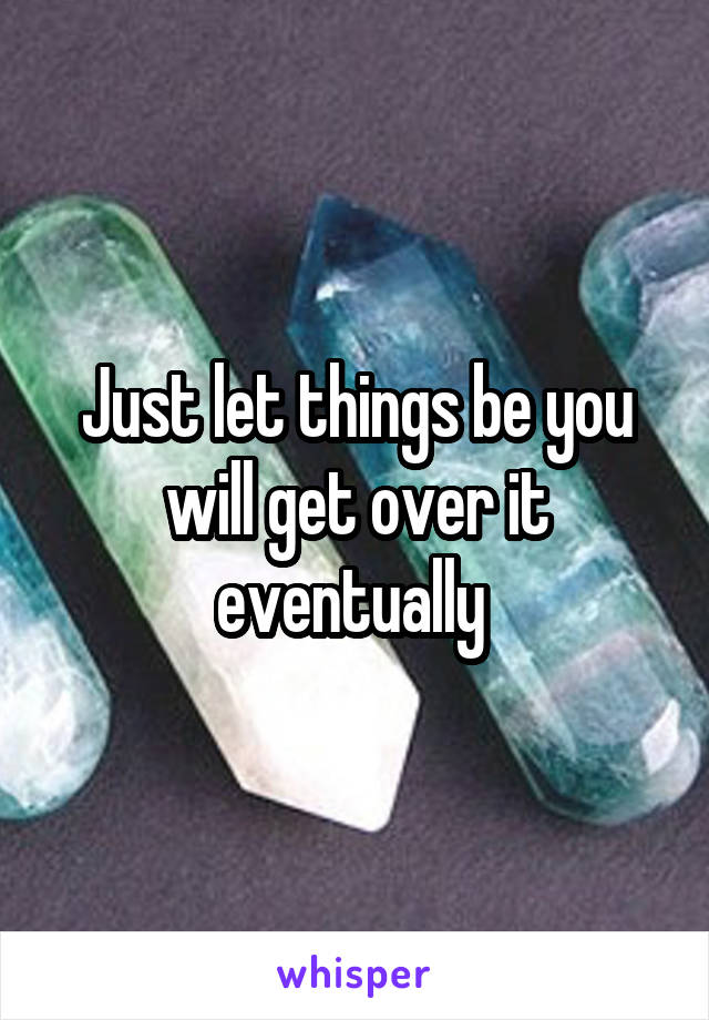 Just let things be you will get over it eventually 