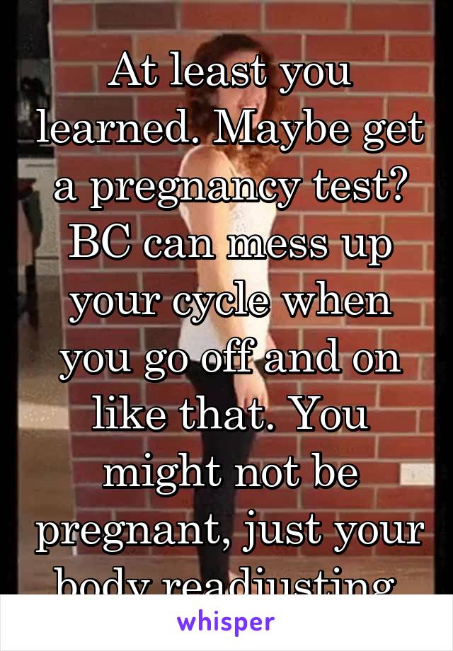 At least you learned. Maybe get a pregnancy test? BC can mess up your cycle when you go off and on like that. You might not be pregnant, just your body readjusting.