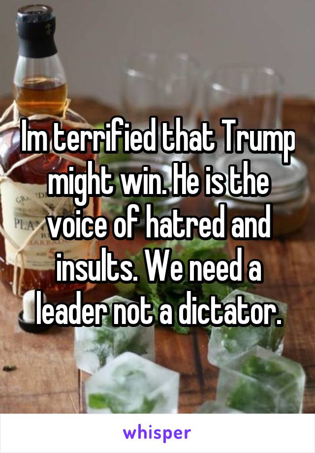 Im terrified that Trump might win. He is the voice of hatred and insults. We need a leader not a dictator.