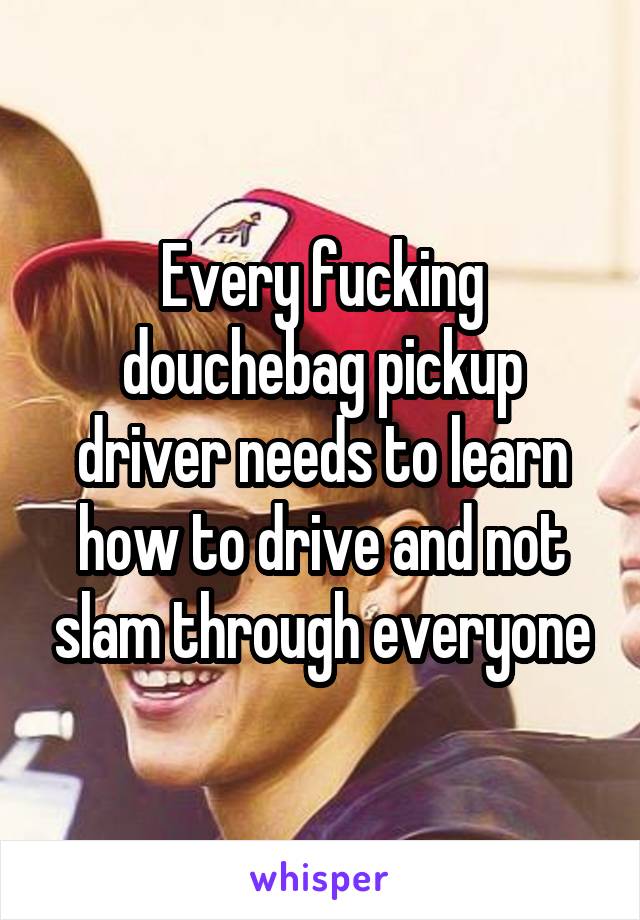 Every fucking douchebag pickup driver needs to learn how to drive and not slam through everyone