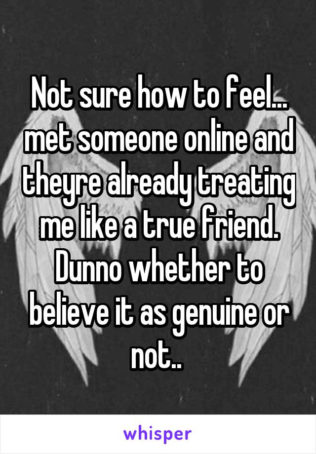 Not sure how to feel... met someone online and theyre already treating me like a true friend. Dunno whether to believe it as genuine or not.. 
