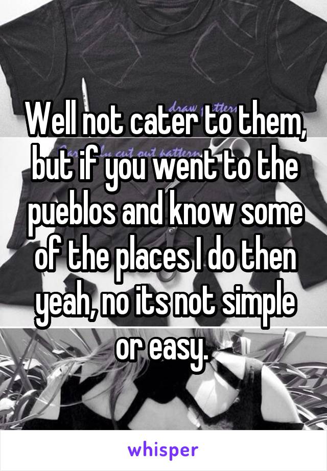 Well not cater to them, but if you went to the pueblos and know some of the places I do then yeah, no its not simple or easy. 