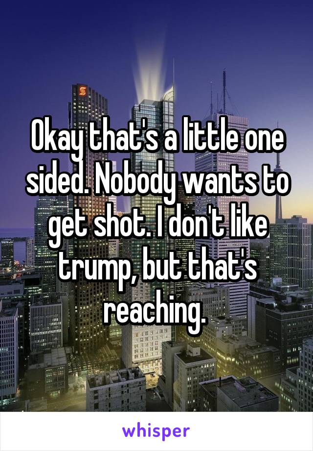 Okay that's a little one sided. Nobody wants to get shot. I don't like trump, but that's reaching. 
