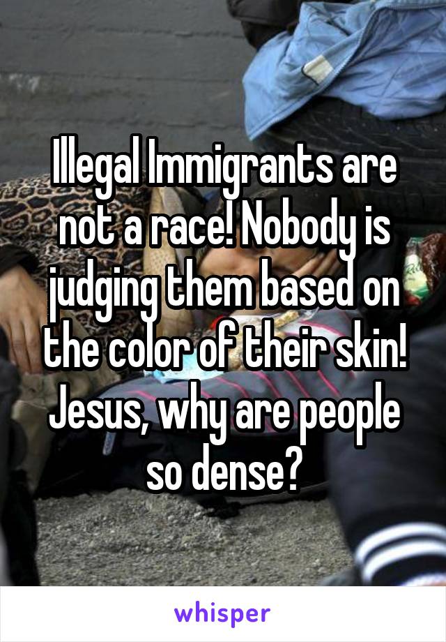 Illegal Immigrants are not a race! Nobody is judging them based on the color of their skin! Jesus, why are people so dense?