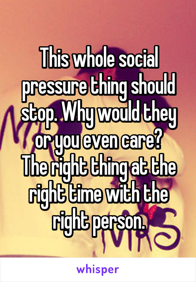 This whole social pressure thing should stop. Why would they or you even care?
The right thing at the right time with the right person.