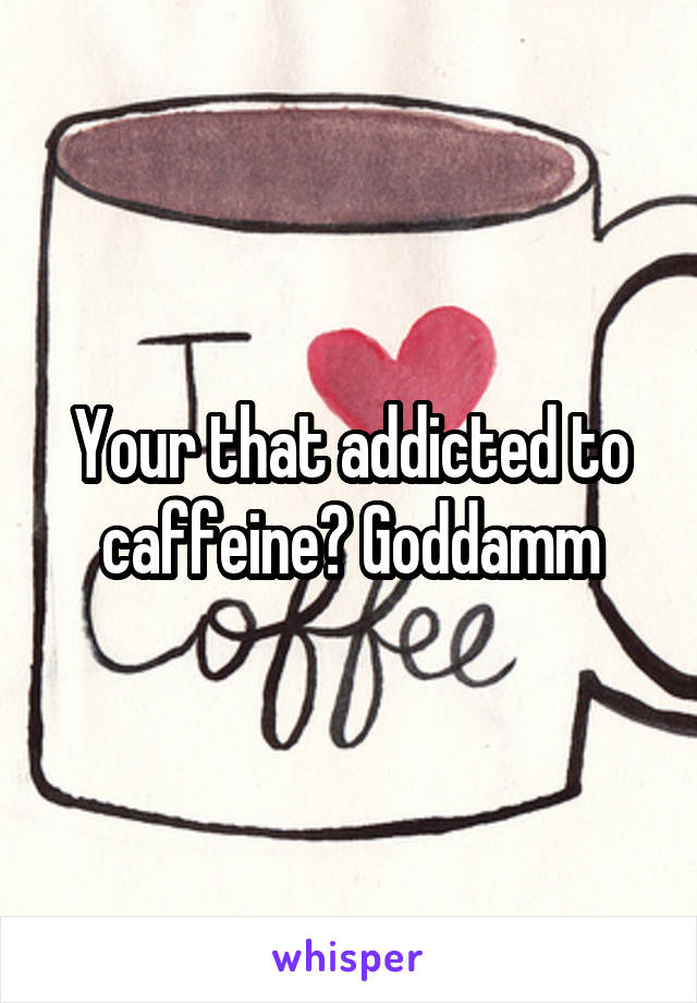 Your that addicted to caffeine? Goddamm