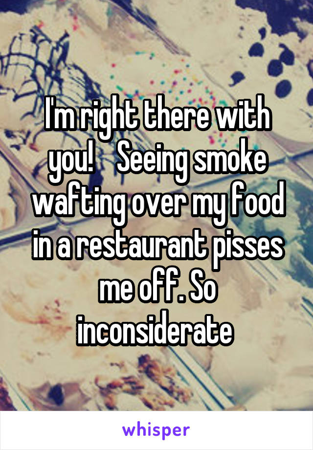 I'm right there with you!    Seeing smoke wafting over my food in a restaurant pisses me off. So inconsiderate 