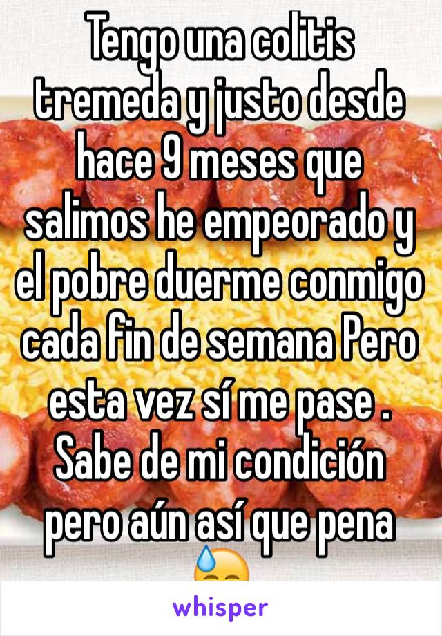 Tengo una colitis tremeda y justo desde hace 9 meses que salimos he empeorado y el pobre duerme conmigo cada fin de semana Pero esta vez sí me pase .
Sabe de mi condición pero aún así que pena 
😓