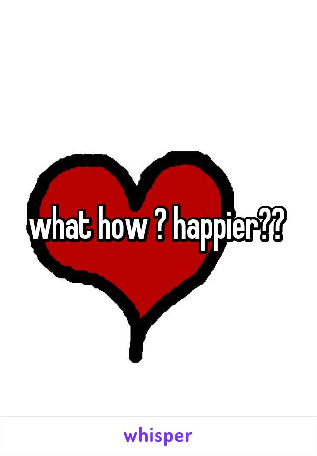 what how ? happier?? 