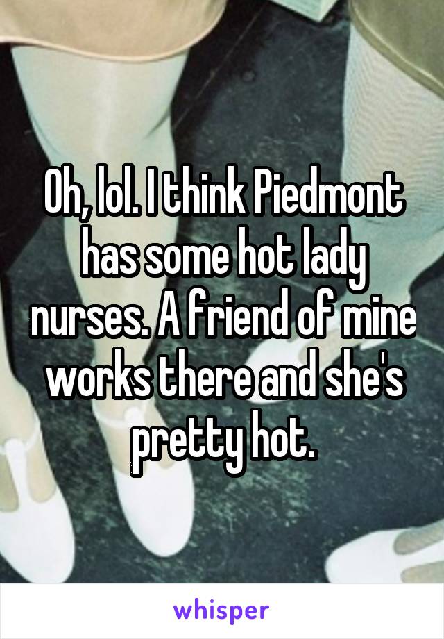 Oh, lol. I think Piedmont has some hot lady nurses. A friend of mine works there and she's pretty hot.