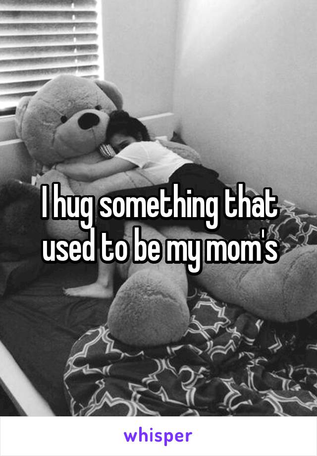 I hug something that used to be my mom's
