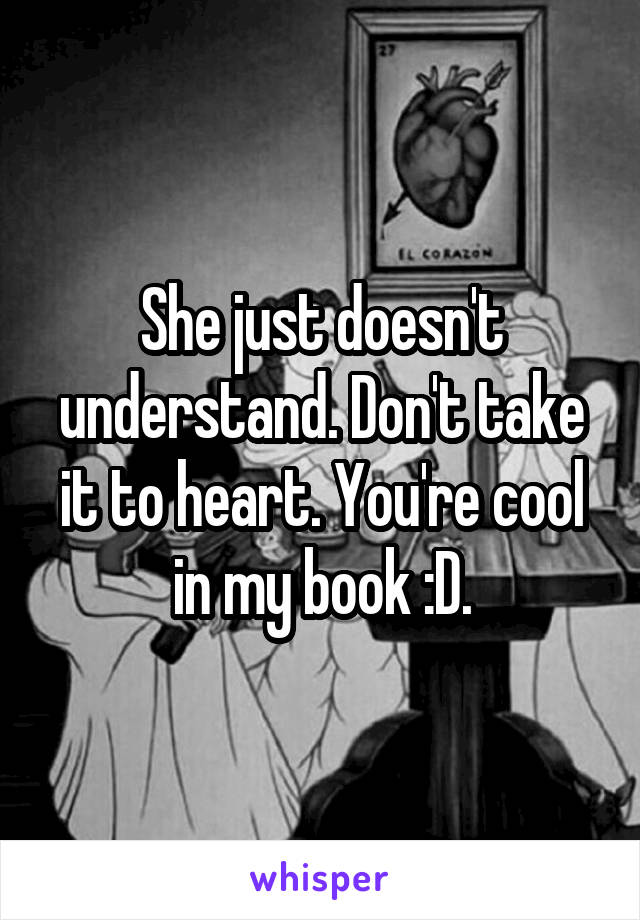 She just doesn't understand. Don't take it to heart. You're cool in my book :D.