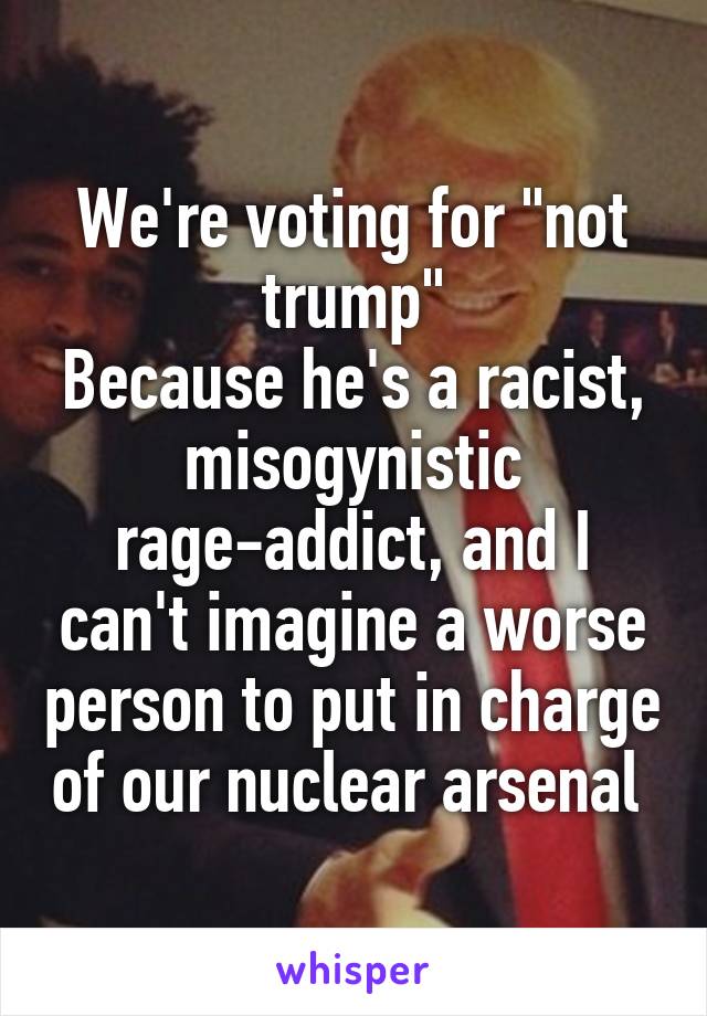 We're voting for "not trump"
Because he's a racist, misogynistic rage-addict, and I can't imagine a worse person to put in charge of our nuclear arsenal 