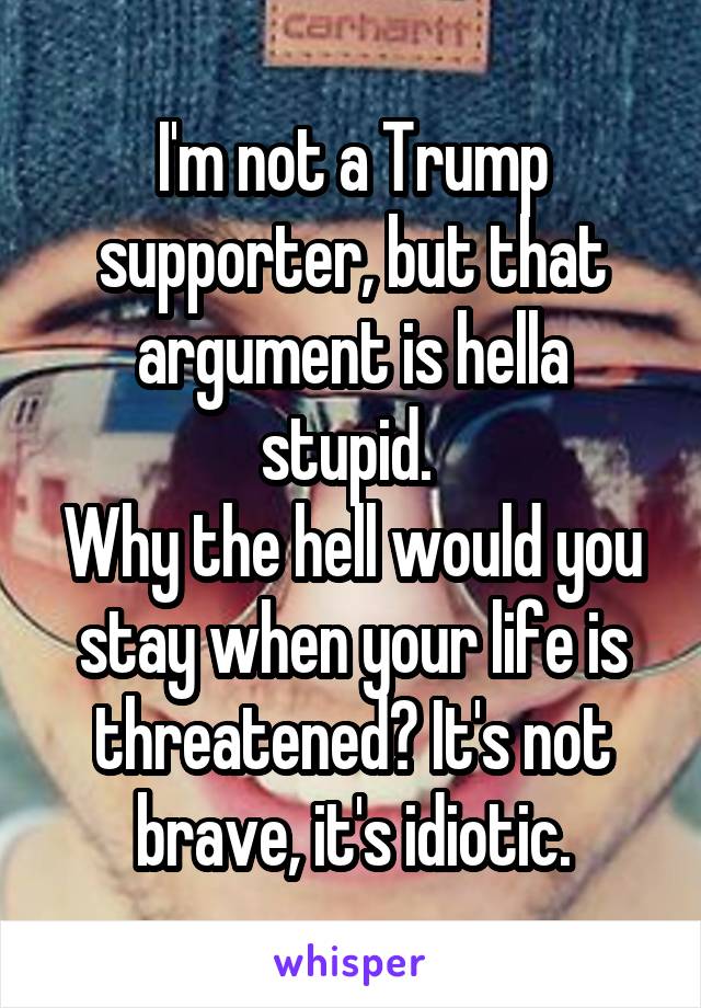 I'm not a Trump supporter, but that argument is hella stupid. 
Why the hell would you stay when your life is threatened? It's not brave, it's idiotic.