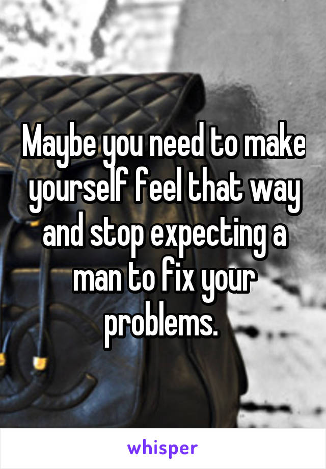 Maybe you need to make yourself feel that way and stop expecting a man to fix your problems. 