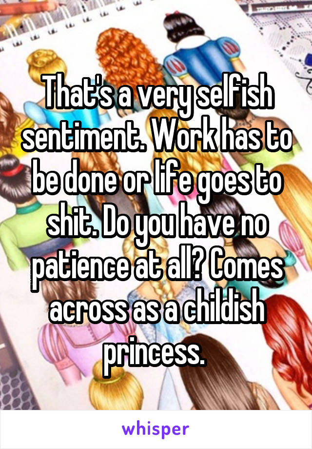 That's a very selfish sentiment. Work has to be done or life goes to shit. Do you have no patience at all? Comes across as a childish princess. 