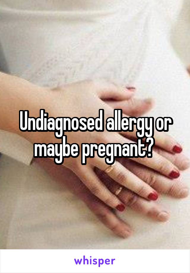 Undiagnosed allergy or maybe pregnant? 