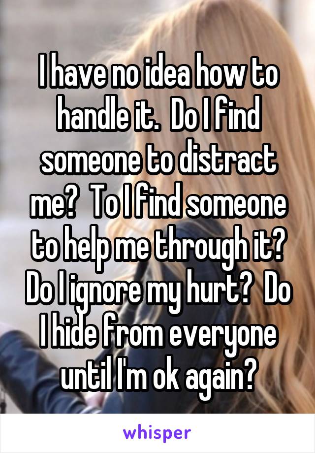 I have no idea how to handle it.  Do I find someone to distract me?  To I find someone to help me through it? Do I ignore my hurt?  Do I hide from everyone until I'm ok again?