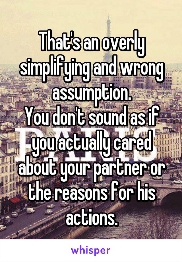 That's an overly simplifying and wrong assumption.
You don't sound as if you actually cared about your partner or the reasons for his actions.