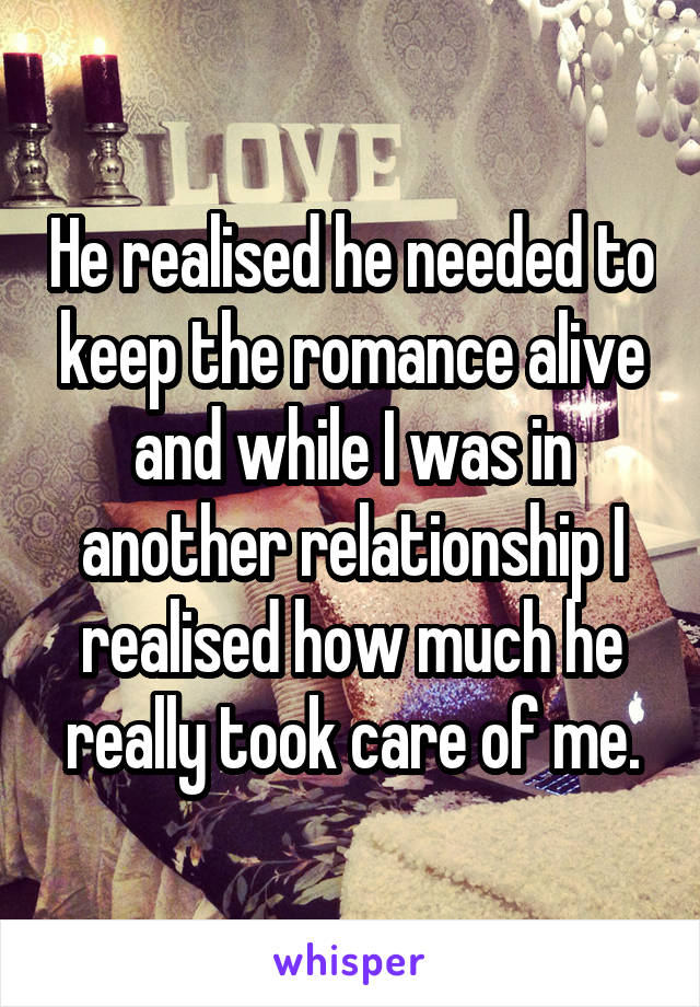 He realised he needed to keep the romance alive and while I was in another relationship I realised how much he really took care of me.