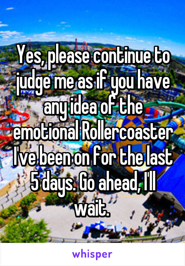 Yes, please continue to judge me as if you have any idea of the emotional Rollercoaster I've been on for the last 5 days. Go ahead, I'll wait. 