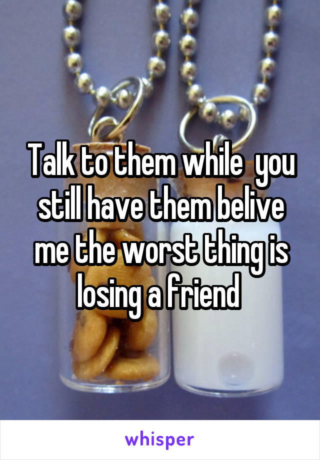 Talk to them while  you still have them belive me the worst thing is losing a friend 