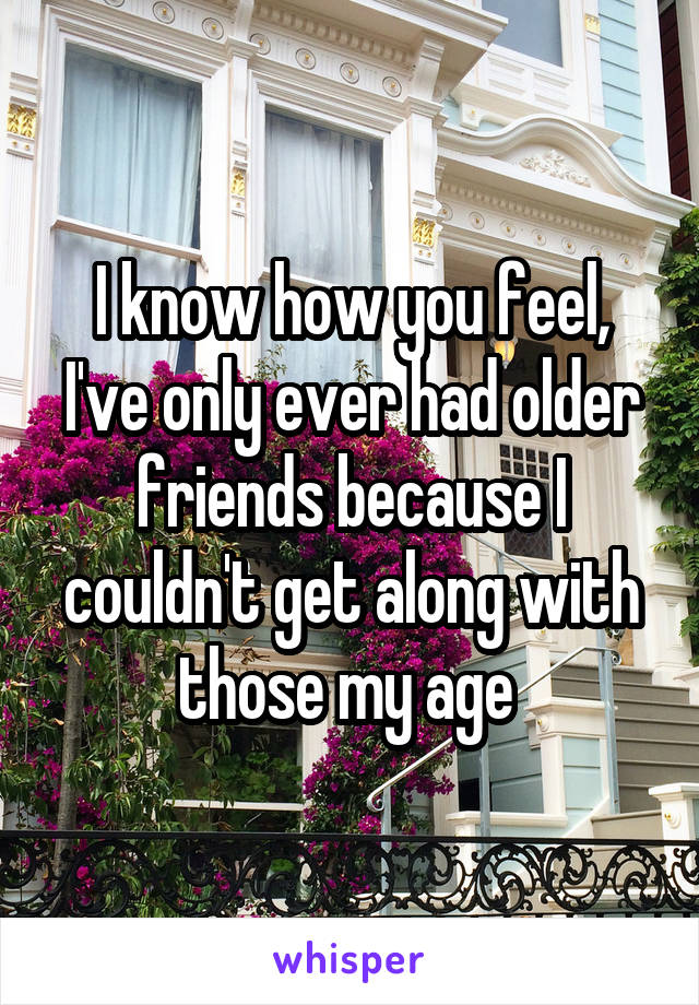 I know how you feel, I've only ever had older friends because I couldn't get along with those my age 