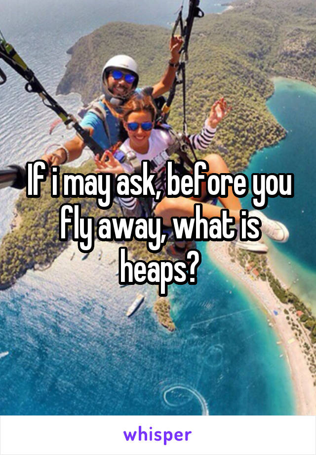 If i may ask, before you fly away, what is heaps?