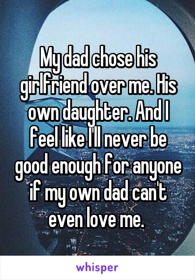 My dad chose his girlfriend over me. His own daughter. And I feel like I'll never be good enough for anyone if my own dad can't even love me. 