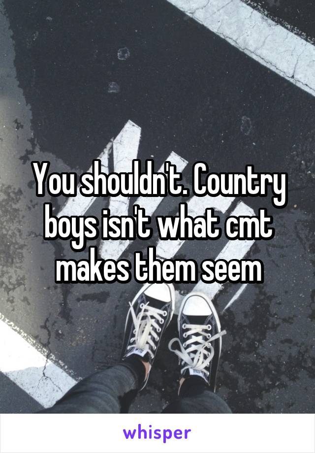 You shouldn't. Country boys isn't what cmt makes them seem