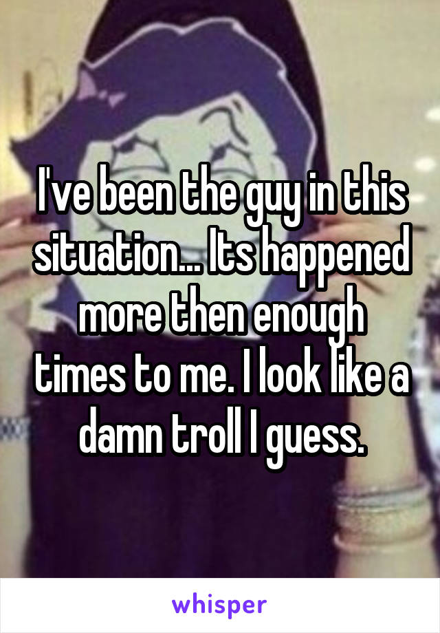 I've been the guy in this situation... Its happened more then enough times to me. I look like a damn troll I guess.