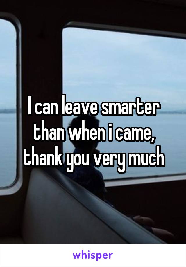 I can leave smarter than when i came, thank you very much