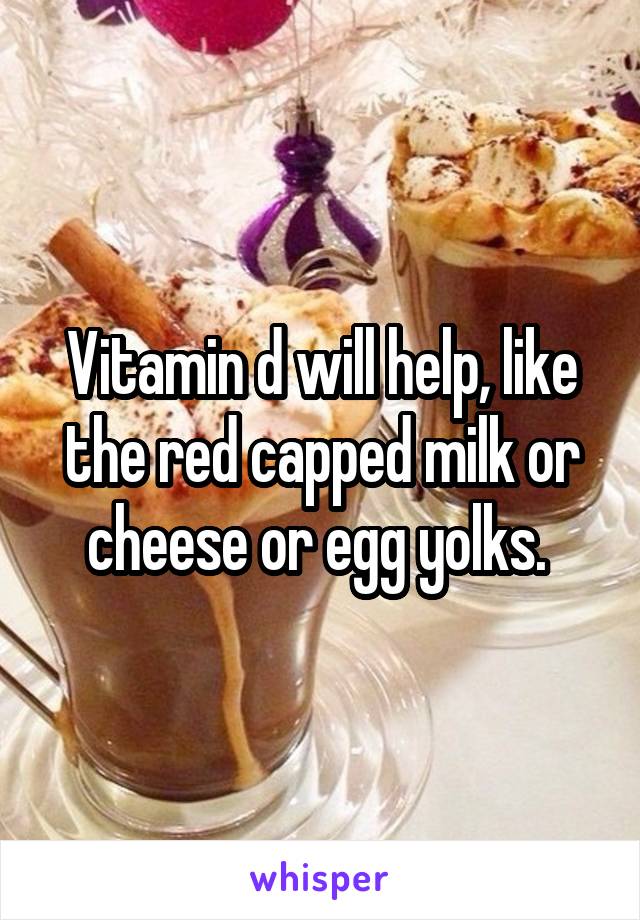 Vitamin d will help, like the red capped milk or cheese or egg yolks. 