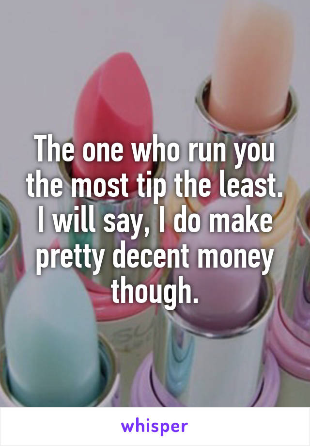 The one who run you the most tip the least. I will say, I do make pretty decent money though.