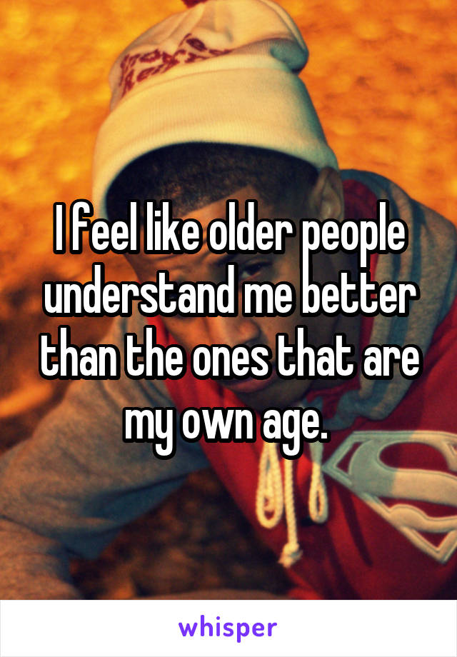 I feel like older people understand me better than the ones that are my own age. 