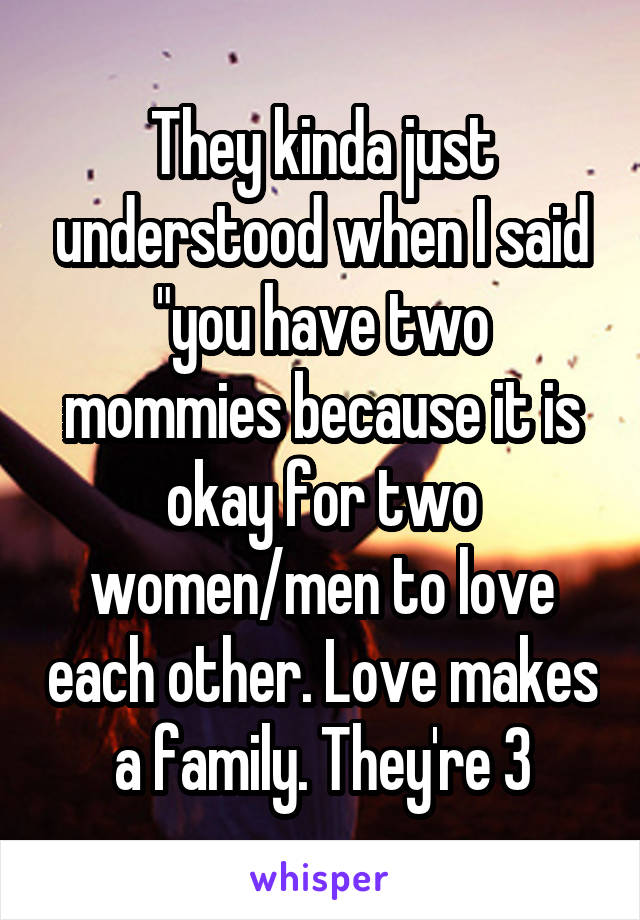 They kinda just understood when I said "you have two mommies because it is okay for two women/men to love each other. Love makes a family. They're 3