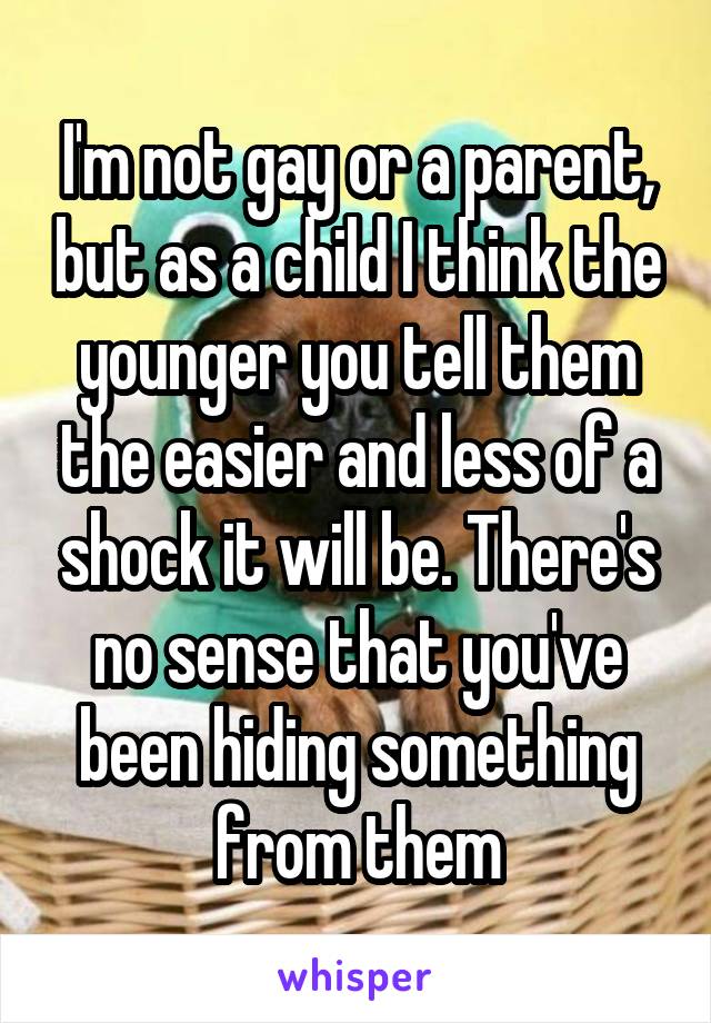 I'm not gay or a parent, but as a child I think the younger you tell them the easier and less of a shock it will be. There's no sense that you've been hiding something from them