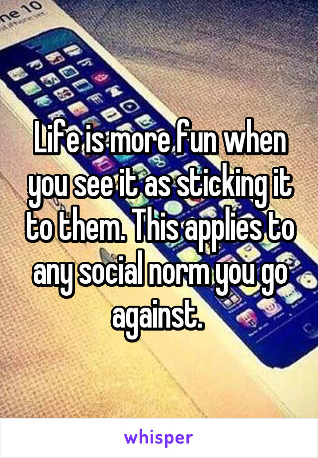 Life is more fun when you see it as sticking it to them. This applies to any social norm you go against. 