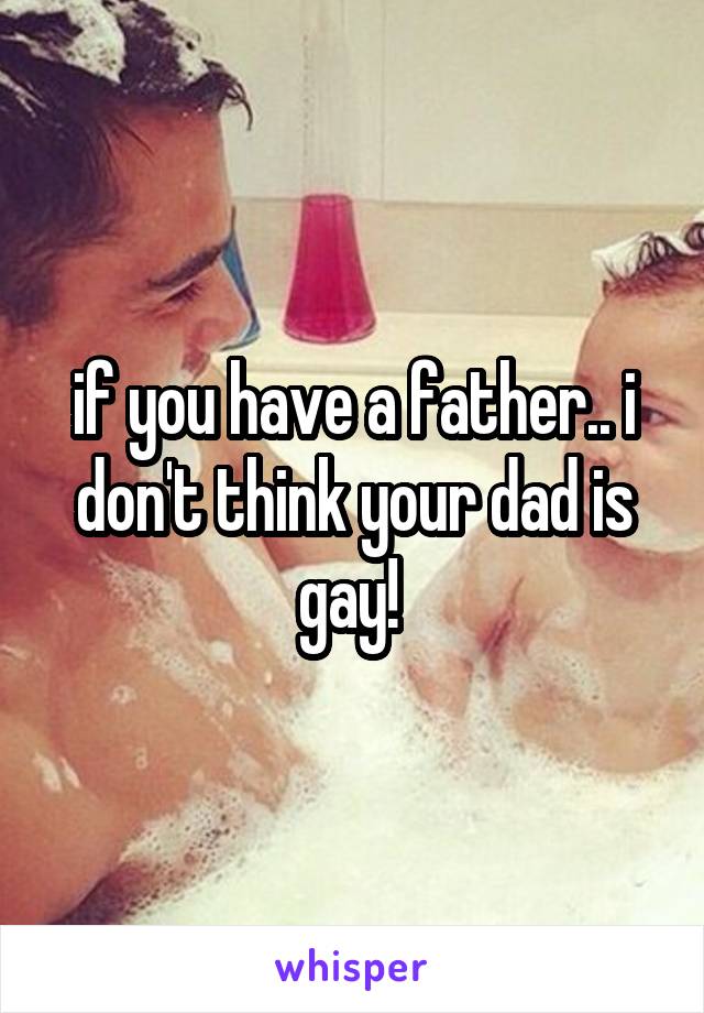 if you have a father.. i don't think your dad is gay! 