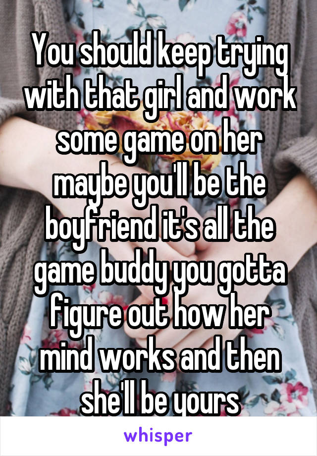 You should keep trying with that girl and work some game on her maybe you'll be the boyfriend it's all the game buddy you gotta figure out how her mind works and then she'll be yours