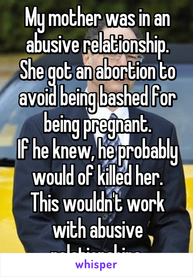 My mother was in an abusive relationship.
She got an abortion to avoid being bashed for being pregnant.
If he knew, he probably would of killed her.
This wouldn't work with abusive relationships.