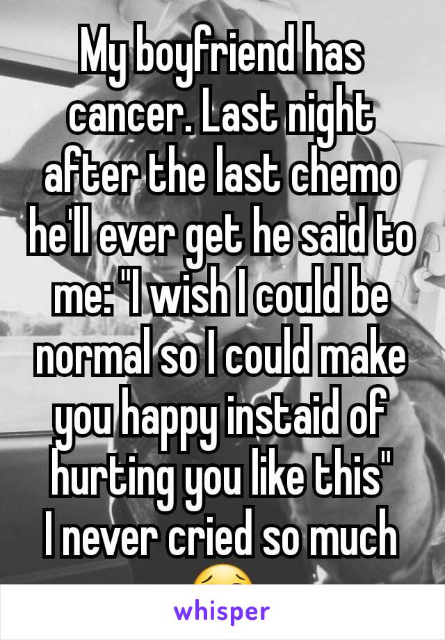 My boyfriend has cancer. Last night after the last chemo he'll ever get he said to me: "I wish I could be normal so I could make you happy instaid of hurting you like this"
I never cried so much
😢