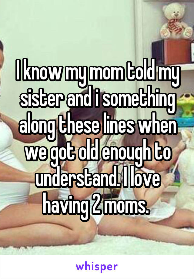 I know my mom told my sister and i something along these lines when we got old enough to understand. I love having 2 moms. 