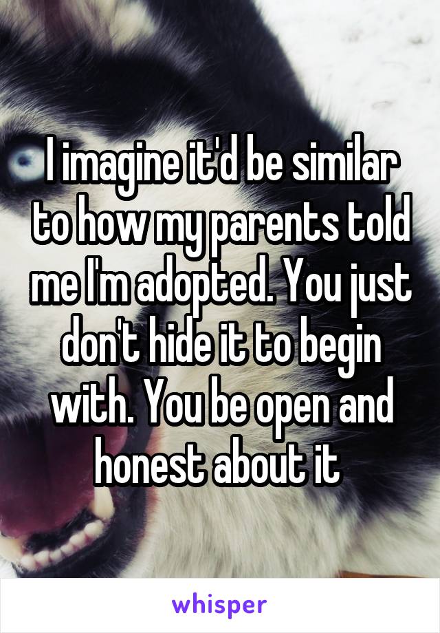 I imagine it'd be similar to how my parents told me I'm adopted. You just don't hide it to begin with. You be open and honest about it 